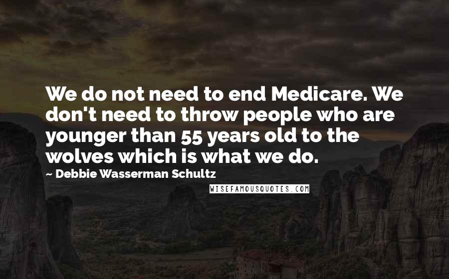 Debbie Wasserman Schultz Quotes: We do not need to end Medicare. We don't need to throw people who are younger than 55 years old to the wolves which is what we do.
