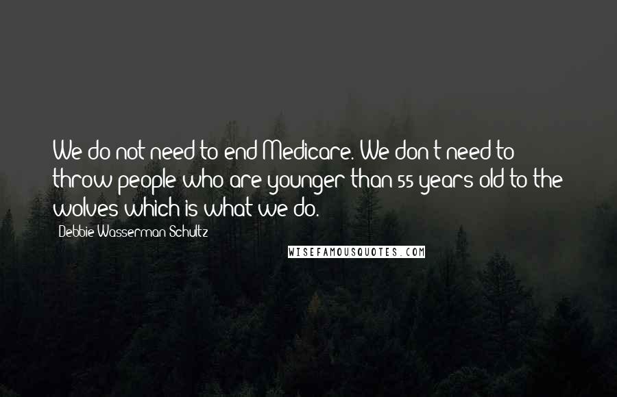 Debbie Wasserman Schultz Quotes: We do not need to end Medicare. We don't need to throw people who are younger than 55 years old to the wolves which is what we do.