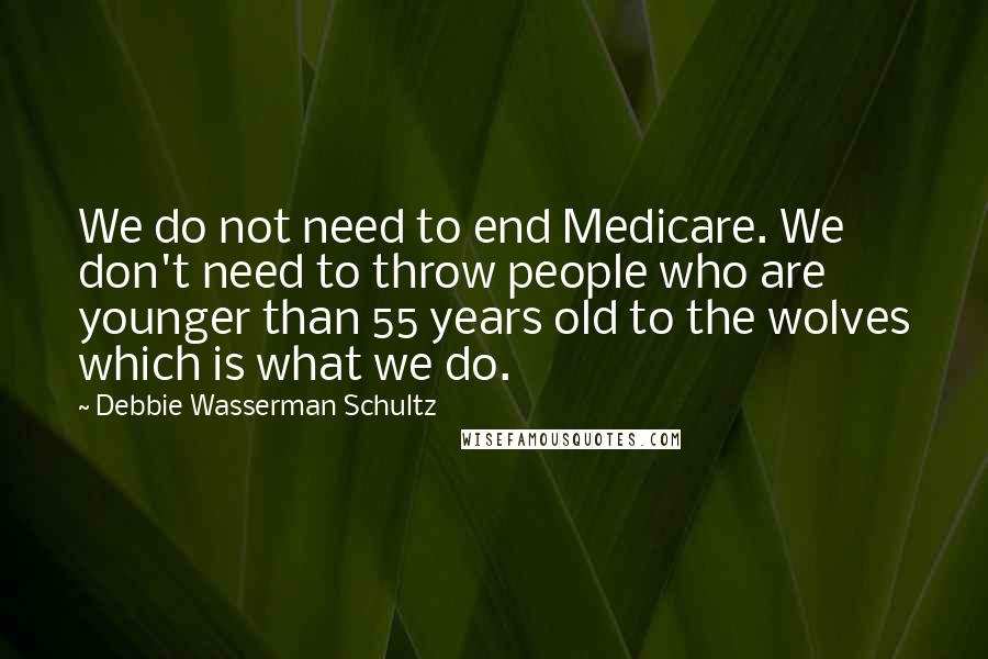 Debbie Wasserman Schultz Quotes: We do not need to end Medicare. We don't need to throw people who are younger than 55 years old to the wolves which is what we do.