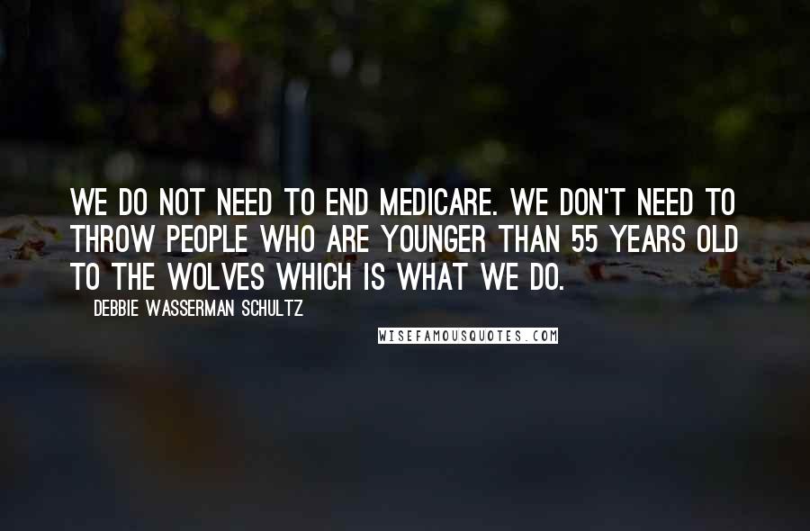 Debbie Wasserman Schultz Quotes: We do not need to end Medicare. We don't need to throw people who are younger than 55 years old to the wolves which is what we do.