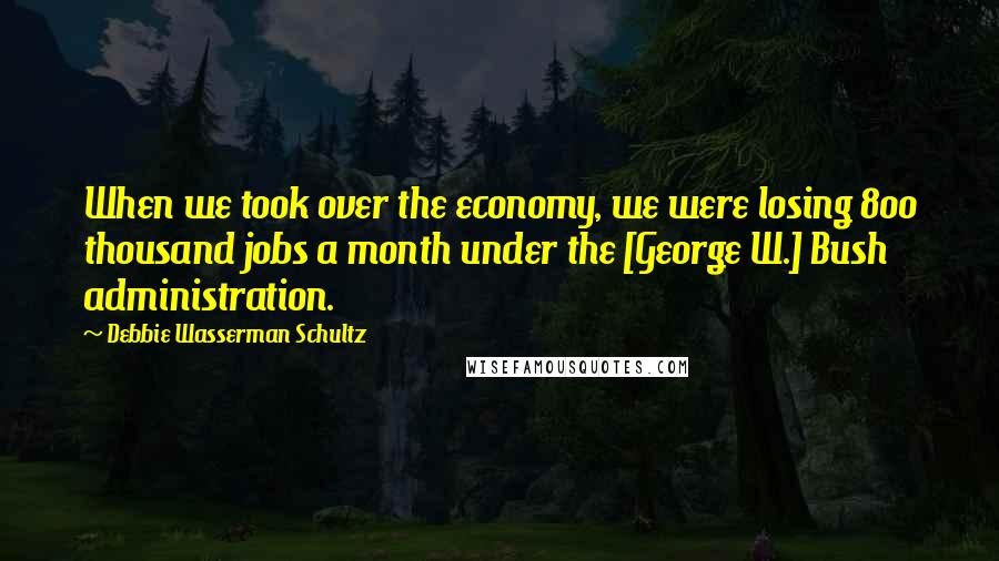 Debbie Wasserman Schultz Quotes: When we took over the economy, we were losing 800 thousand jobs a month under the [George W.] Bush administration.