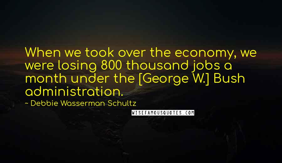 Debbie Wasserman Schultz Quotes: When we took over the economy, we were losing 800 thousand jobs a month under the [George W.] Bush administration.