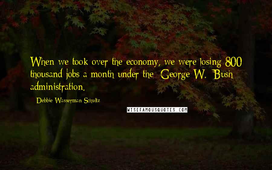 Debbie Wasserman Schultz Quotes: When we took over the economy, we were losing 800 thousand jobs a month under the [George W.] Bush administration.