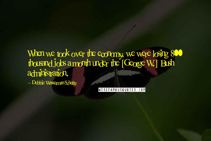 Debbie Wasserman Schultz Quotes: When we took over the economy, we were losing 800 thousand jobs a month under the [George W.] Bush administration.