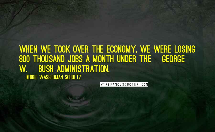 Debbie Wasserman Schultz Quotes: When we took over the economy, we were losing 800 thousand jobs a month under the [George W.] Bush administration.