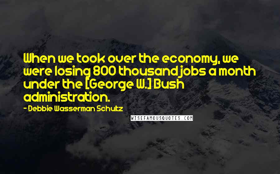 Debbie Wasserman Schultz Quotes: When we took over the economy, we were losing 800 thousand jobs a month under the [George W.] Bush administration.