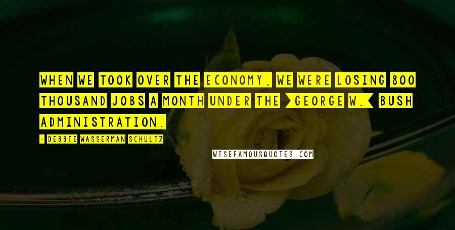 Debbie Wasserman Schultz Quotes: When we took over the economy, we were losing 800 thousand jobs a month under the [George W.] Bush administration.