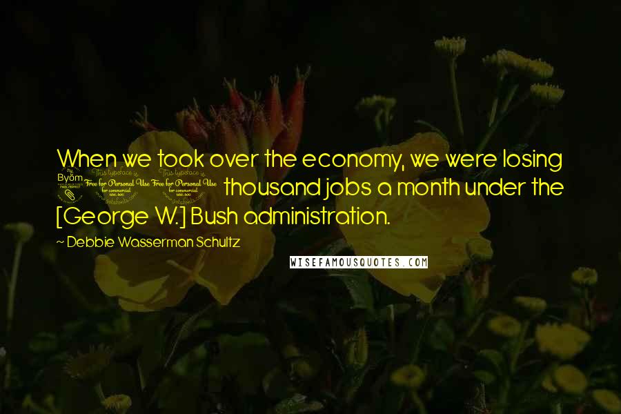 Debbie Wasserman Schultz Quotes: When we took over the economy, we were losing 800 thousand jobs a month under the [George W.] Bush administration.