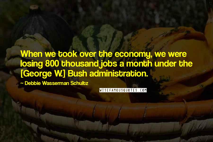 Debbie Wasserman Schultz Quotes: When we took over the economy, we were losing 800 thousand jobs a month under the [George W.] Bush administration.