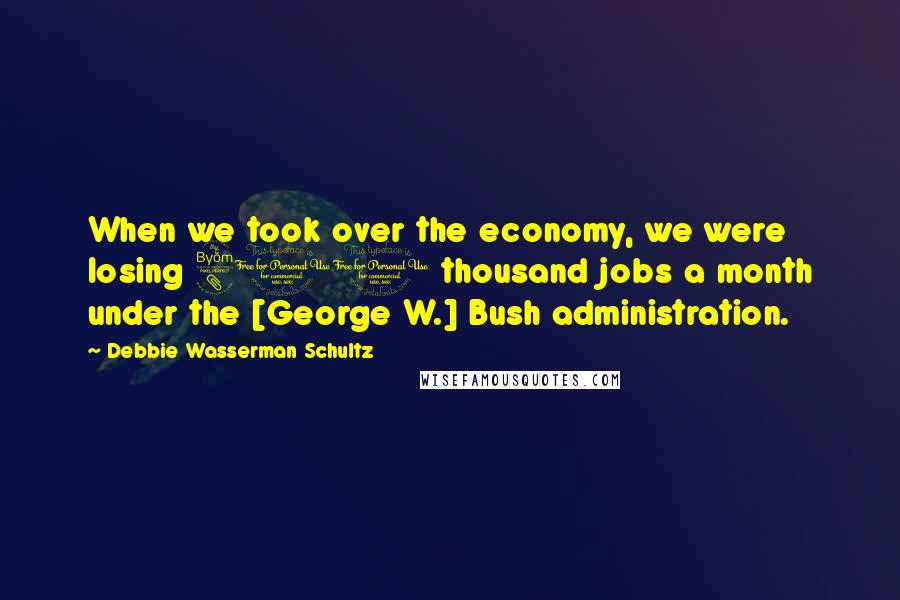 Debbie Wasserman Schultz Quotes: When we took over the economy, we were losing 800 thousand jobs a month under the [George W.] Bush administration.