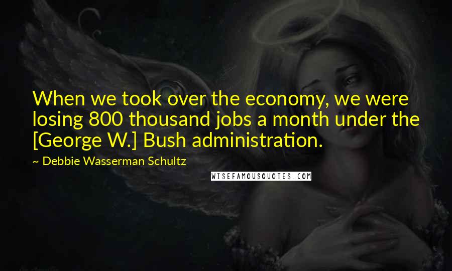 Debbie Wasserman Schultz Quotes: When we took over the economy, we were losing 800 thousand jobs a month under the [George W.] Bush administration.