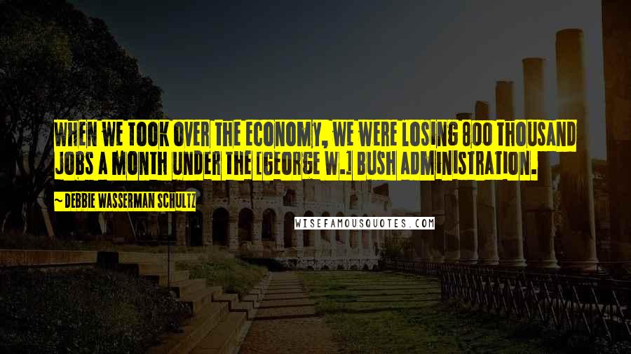 Debbie Wasserman Schultz Quotes: When we took over the economy, we were losing 800 thousand jobs a month under the [George W.] Bush administration.