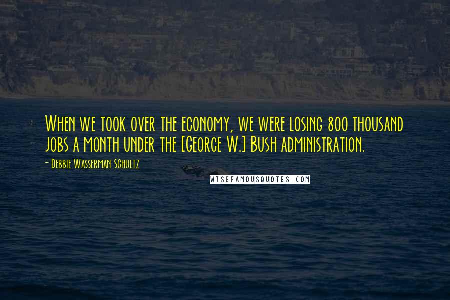 Debbie Wasserman Schultz Quotes: When we took over the economy, we were losing 800 thousand jobs a month under the [George W.] Bush administration.