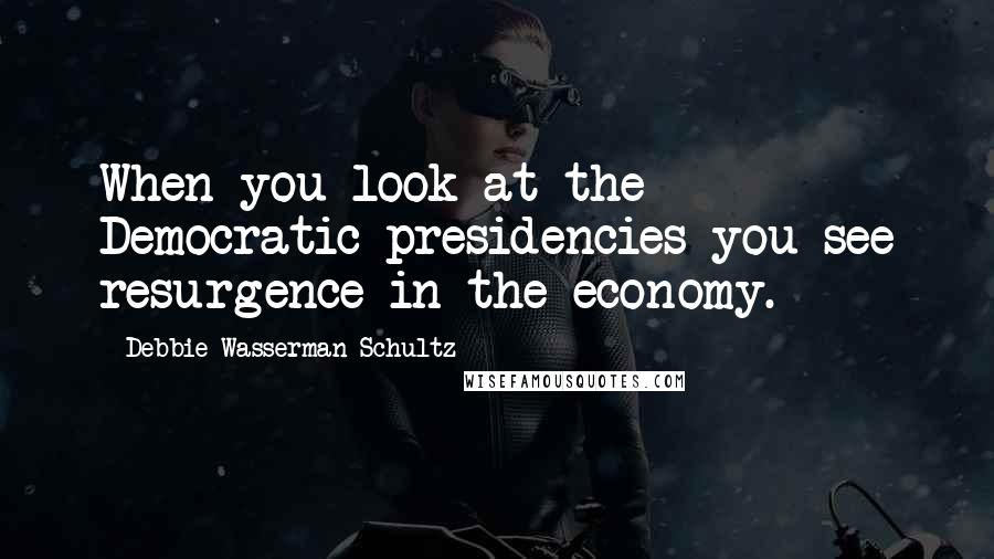 Debbie Wasserman Schultz Quotes: When you look at the Democratic presidencies you see resurgence in the economy.