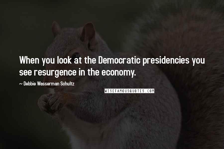 Debbie Wasserman Schultz Quotes: When you look at the Democratic presidencies you see resurgence in the economy.