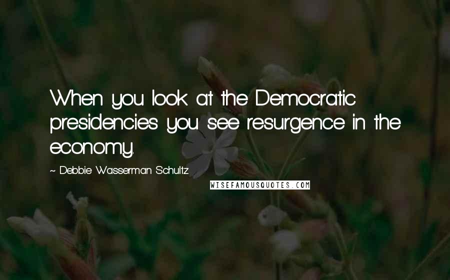 Debbie Wasserman Schultz Quotes: When you look at the Democratic presidencies you see resurgence in the economy.