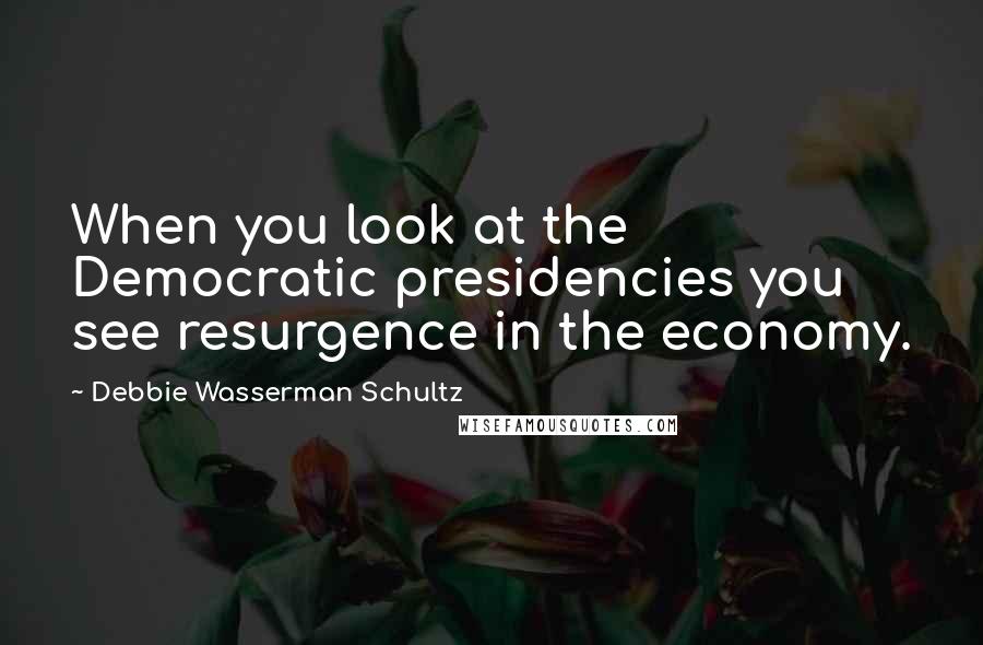 Debbie Wasserman Schultz Quotes: When you look at the Democratic presidencies you see resurgence in the economy.