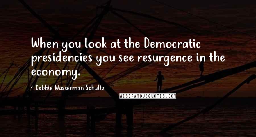 Debbie Wasserman Schultz Quotes: When you look at the Democratic presidencies you see resurgence in the economy.