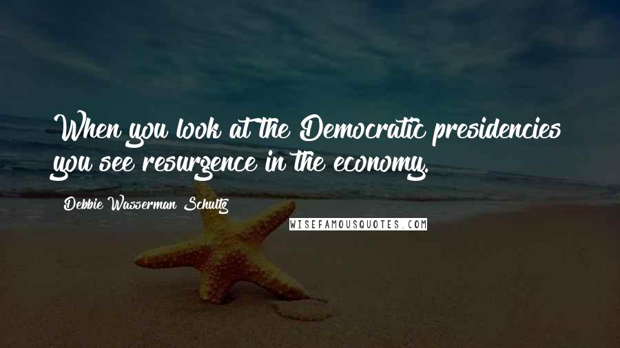 Debbie Wasserman Schultz Quotes: When you look at the Democratic presidencies you see resurgence in the economy.