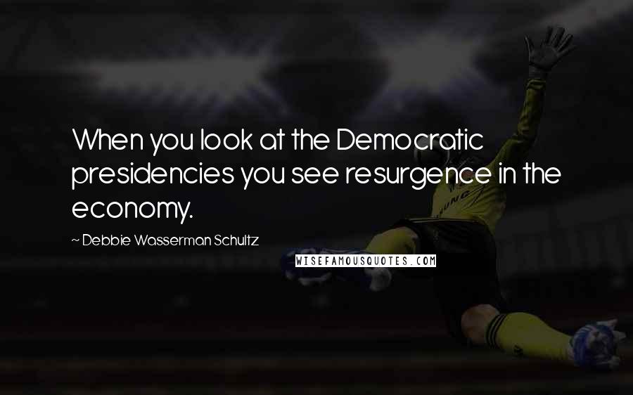 Debbie Wasserman Schultz Quotes: When you look at the Democratic presidencies you see resurgence in the economy.