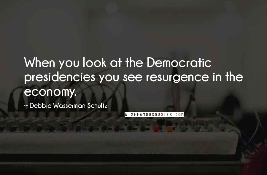 Debbie Wasserman Schultz Quotes: When you look at the Democratic presidencies you see resurgence in the economy.