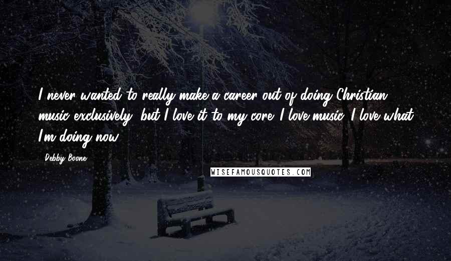 Debby Boone Quotes: I never wanted to really make a career out of doing Christian music exclusively, but I love it to my core. I love music. I love what I'm doing now.