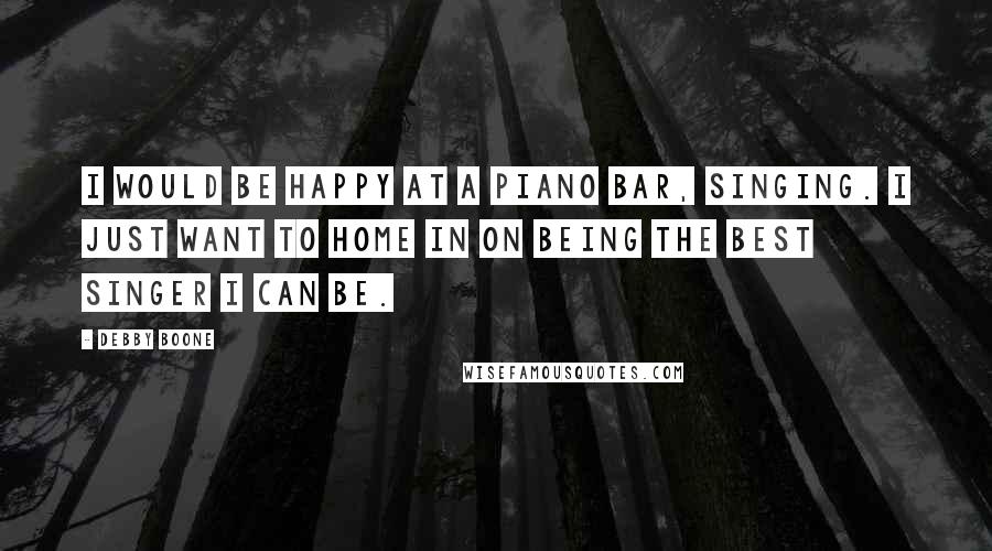 Debby Boone Quotes: I would be happy at a piano bar, singing. I just want to home in on being the best singer I can be.