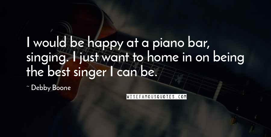 Debby Boone Quotes: I would be happy at a piano bar, singing. I just want to home in on being the best singer I can be.