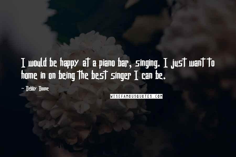 Debby Boone Quotes: I would be happy at a piano bar, singing. I just want to home in on being the best singer I can be.