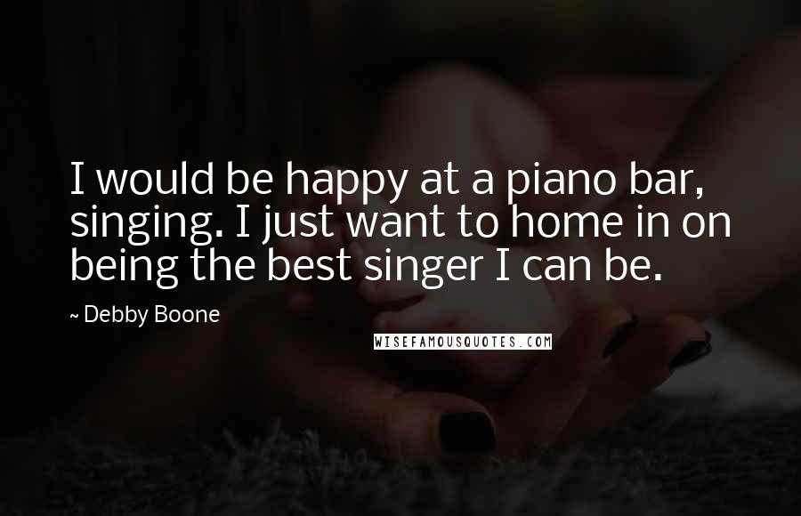 Debby Boone Quotes: I would be happy at a piano bar, singing. I just want to home in on being the best singer I can be.