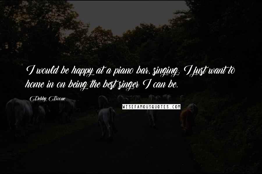 Debby Boone Quotes: I would be happy at a piano bar, singing. I just want to home in on being the best singer I can be.