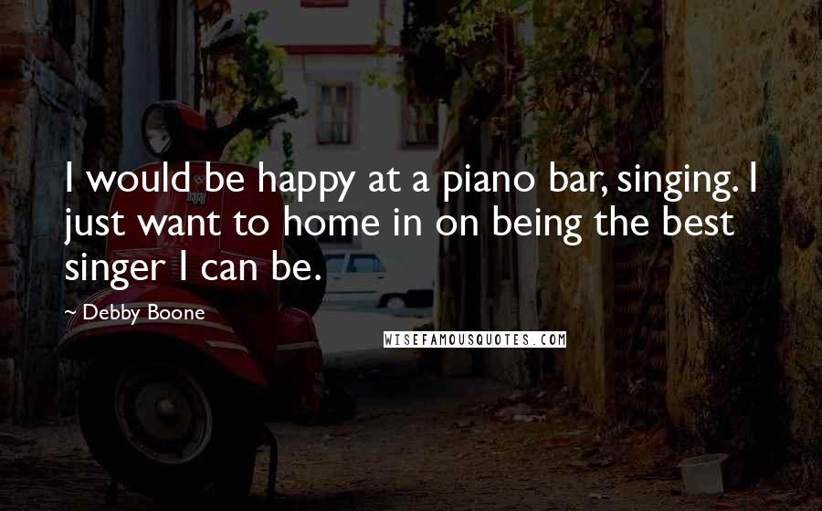 Debby Boone Quotes: I would be happy at a piano bar, singing. I just want to home in on being the best singer I can be.