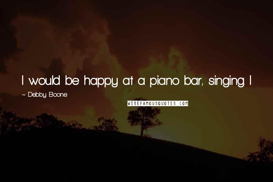 Debby Boone Quotes: I would be happy at a piano bar, singing. I just want to home in on being the best singer I can be.