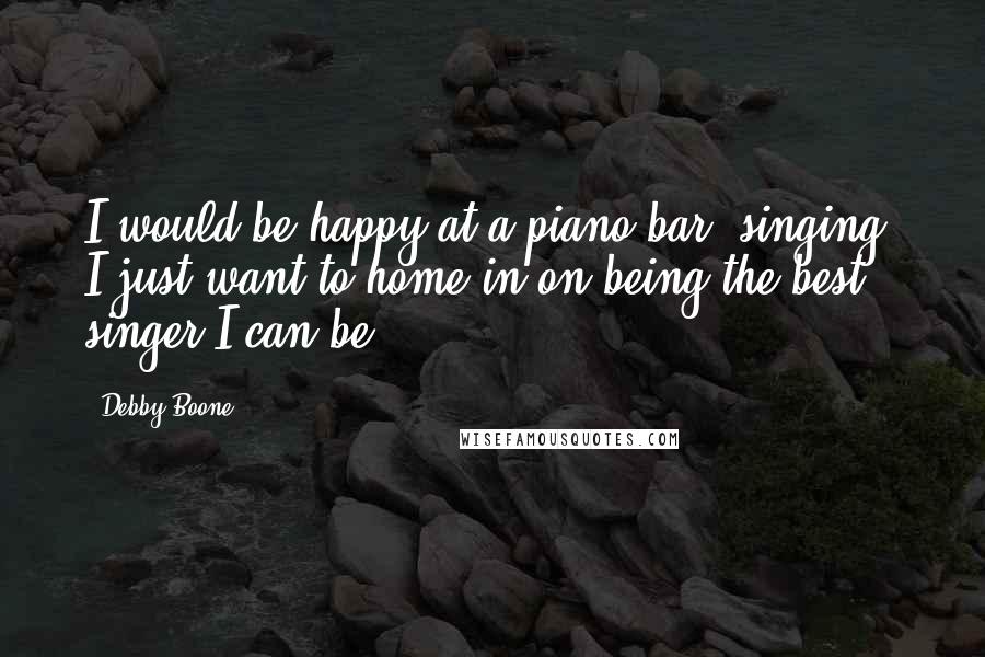 Debby Boone Quotes: I would be happy at a piano bar, singing. I just want to home in on being the best singer I can be.