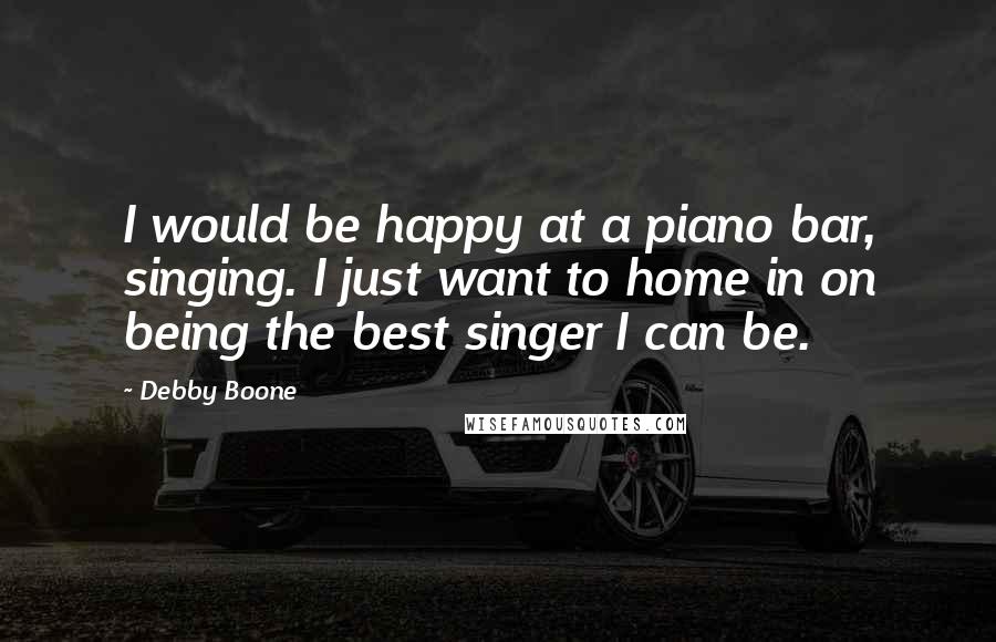 Debby Boone Quotes: I would be happy at a piano bar, singing. I just want to home in on being the best singer I can be.