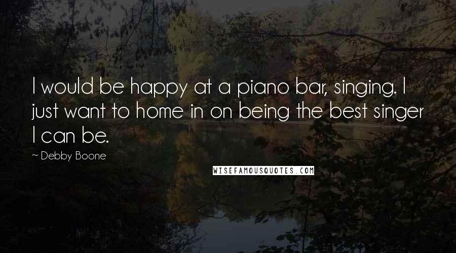 Debby Boone Quotes: I would be happy at a piano bar, singing. I just want to home in on being the best singer I can be.