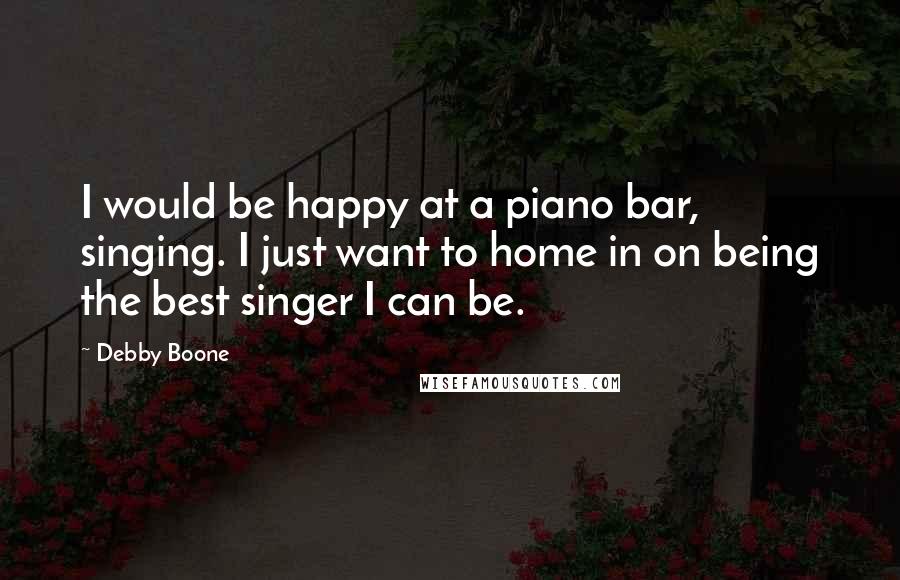 Debby Boone Quotes: I would be happy at a piano bar, singing. I just want to home in on being the best singer I can be.