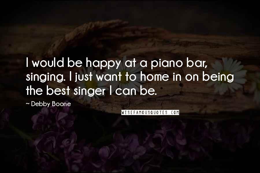 Debby Boone Quotes: I would be happy at a piano bar, singing. I just want to home in on being the best singer I can be.