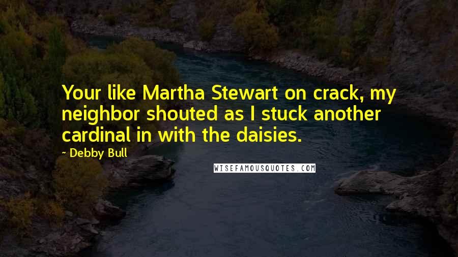 Debby Bull Quotes: Your like Martha Stewart on crack, my neighbor shouted as I stuck another cardinal in with the daisies.