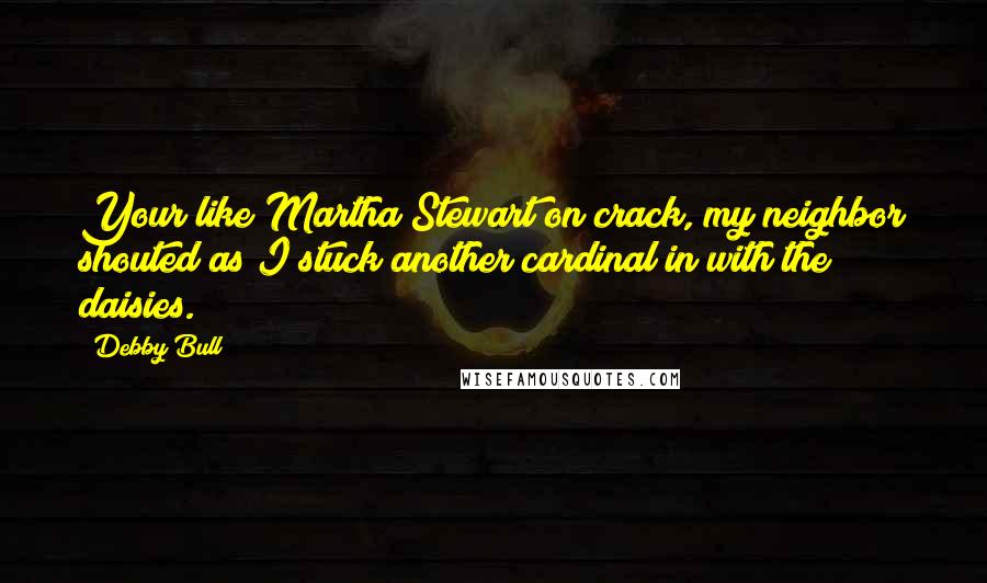Debby Bull Quotes: Your like Martha Stewart on crack, my neighbor shouted as I stuck another cardinal in with the daisies.