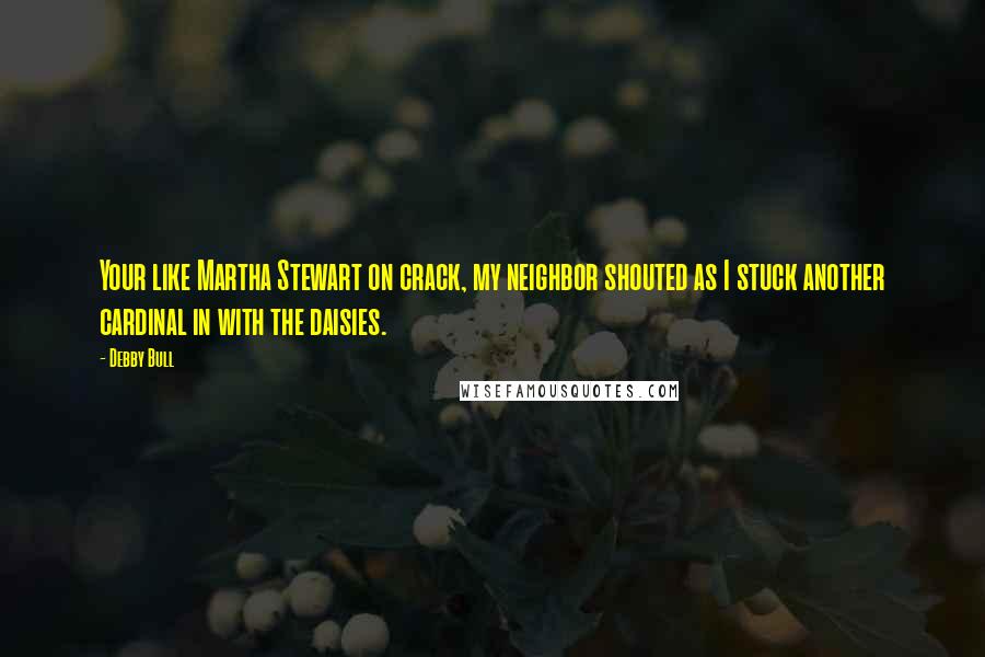 Debby Bull Quotes: Your like Martha Stewart on crack, my neighbor shouted as I stuck another cardinal in with the daisies.