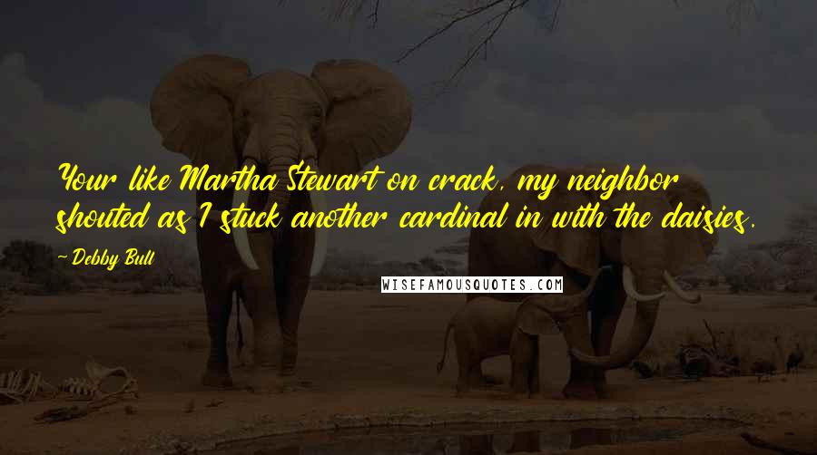 Debby Bull Quotes: Your like Martha Stewart on crack, my neighbor shouted as I stuck another cardinal in with the daisies.