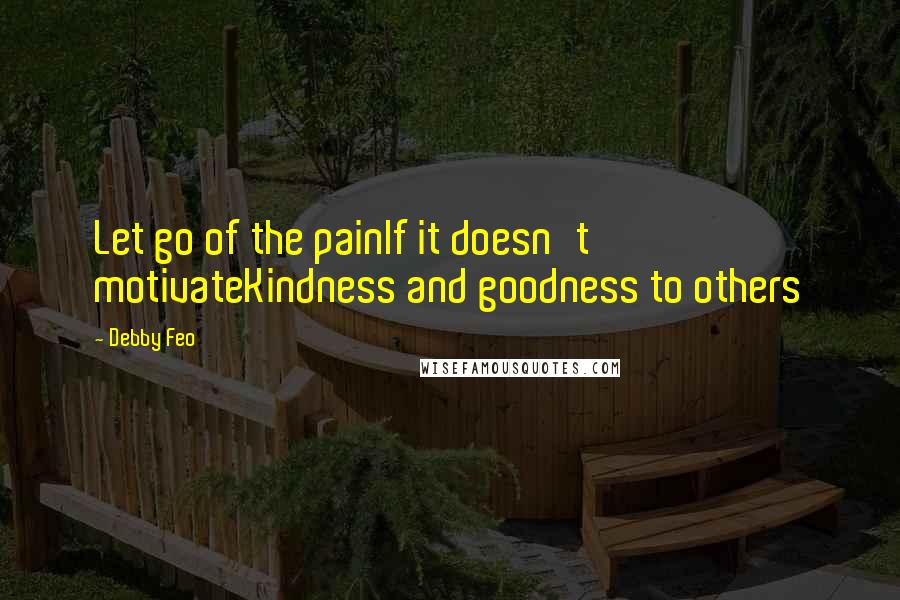 Debby Feo Quotes: Let go of the painIf it doesn't motivateKindness and goodness to others