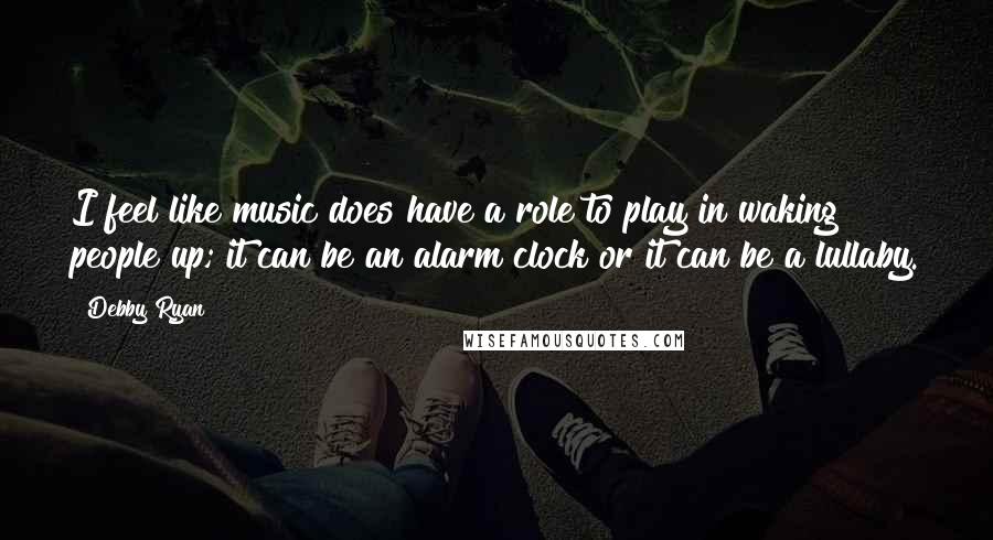 Debby Ryan Quotes: I feel like music does have a role to play in waking people up; it can be an alarm clock or it can be a lullaby.