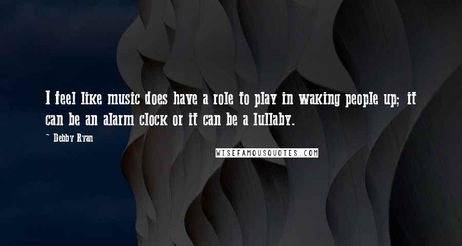 Debby Ryan Quotes: I feel like music does have a role to play in waking people up; it can be an alarm clock or it can be a lullaby.