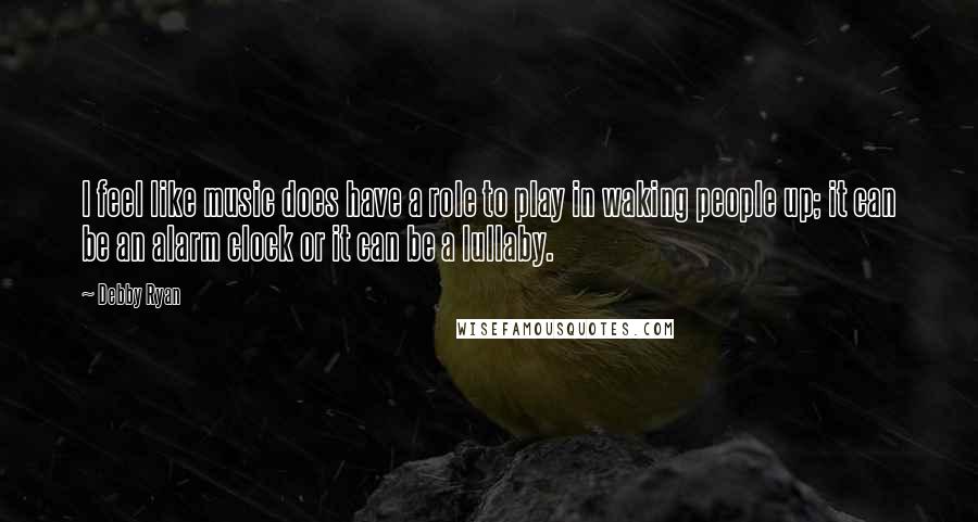 Debby Ryan Quotes: I feel like music does have a role to play in waking people up; it can be an alarm clock or it can be a lullaby.
