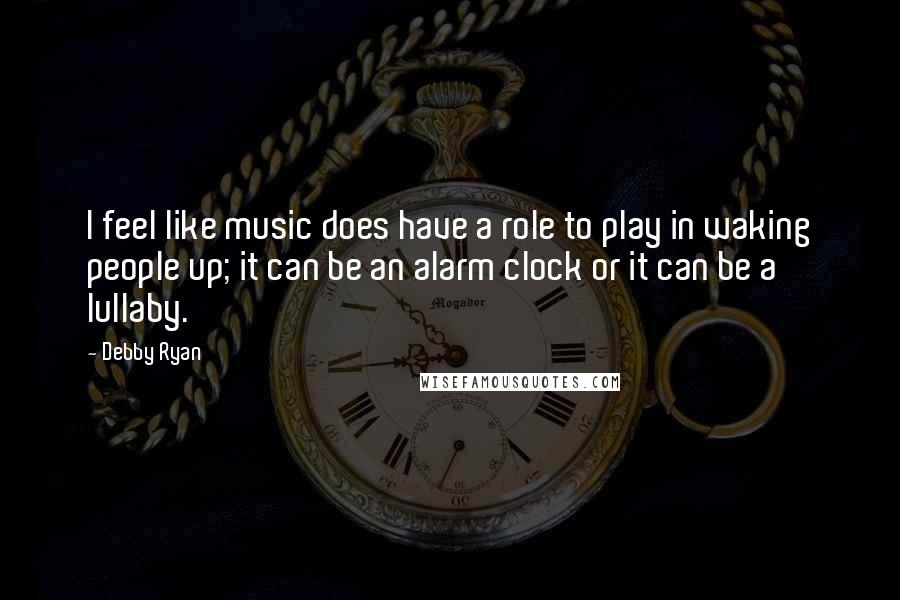 Debby Ryan Quotes: I feel like music does have a role to play in waking people up; it can be an alarm clock or it can be a lullaby.