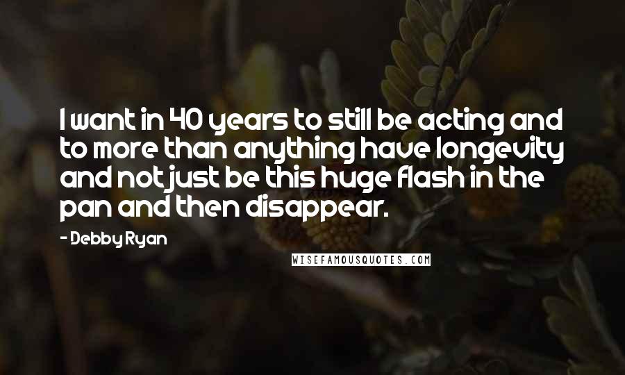 Debby Ryan Quotes: I want in 40 years to still be acting and to more than anything have longevity and not just be this huge flash in the pan and then disappear.