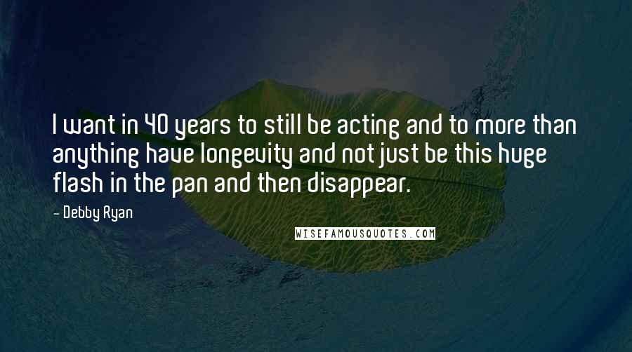Debby Ryan Quotes: I want in 40 years to still be acting and to more than anything have longevity and not just be this huge flash in the pan and then disappear.