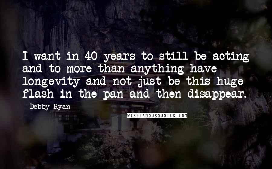 Debby Ryan Quotes: I want in 40 years to still be acting and to more than anything have longevity and not just be this huge flash in the pan and then disappear.